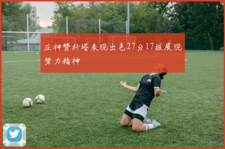 庄神赞科塔表现出色27分17板展现努力精神