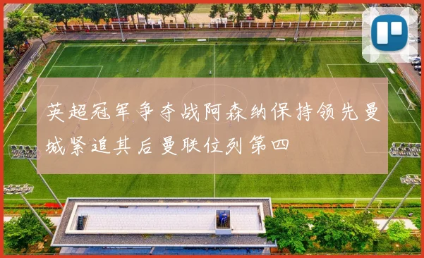 英超冠军争夺战阿森纳保持领先曼城紧追其后曼联位列第四