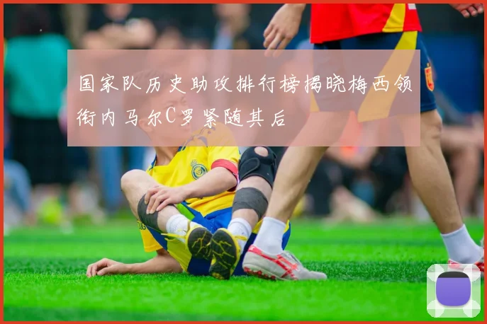 国家队历史助攻排行榜揭晓梅西领衔内马尔C罗紧随其后