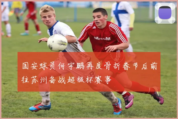 国安球员何宇鹏再度骨折春节后前往苏州备战超级杯赛事