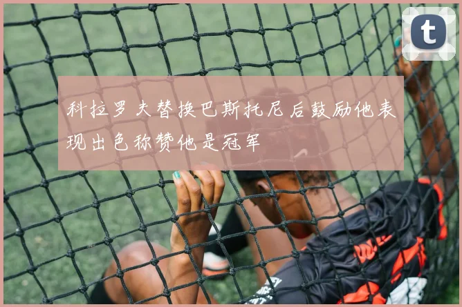 科拉罗夫替换巴斯托尼后鼓励他表现出色称赞他是冠军