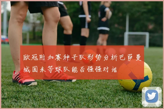 欧冠附加赛种子队形势分析巴萨曼城国米等球队能否强强对话