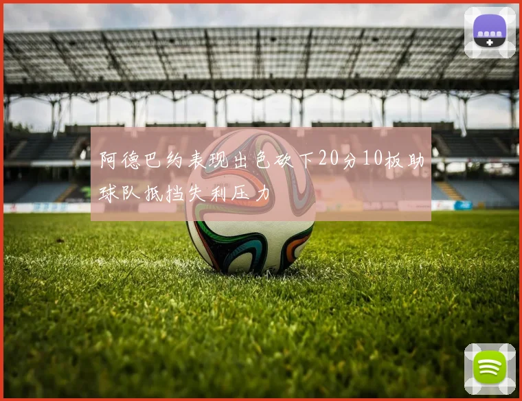 阿德巴约表现出色砍下20分10板助球队抵挡失利压力