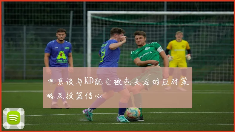 申京谈与KD配合被包夹后的应对策略及投篮信心