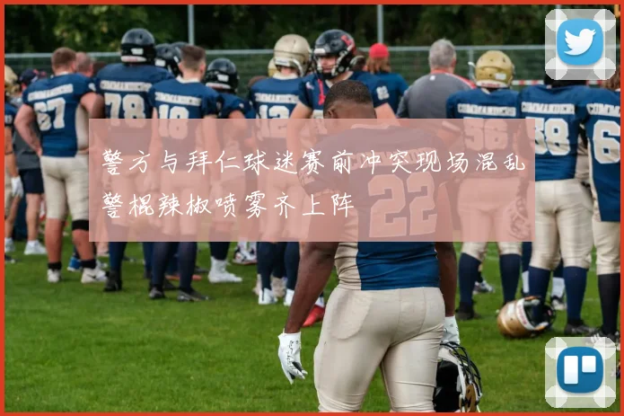 警方与拜仁球迷赛前冲突现场混乱警棍辣椒喷雾齐上阵