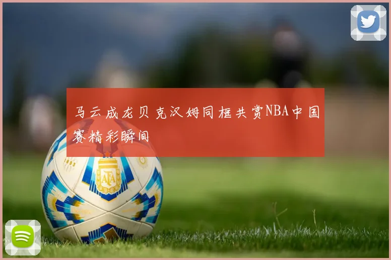 马云成龙贝克汉姆同框共赏NBA中国赛精彩瞬间