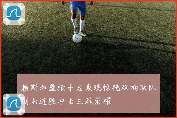 赖斯加盟枪手后表现惊艳双响助队创七连胜冲击三冠荣耀