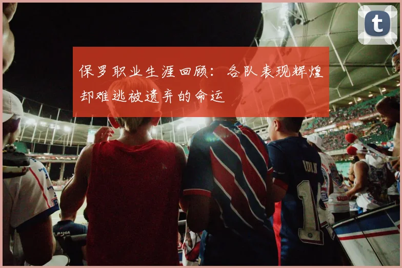 保罗职业生涯回顾：各队表现辉煌却难逃被遗弃的命运