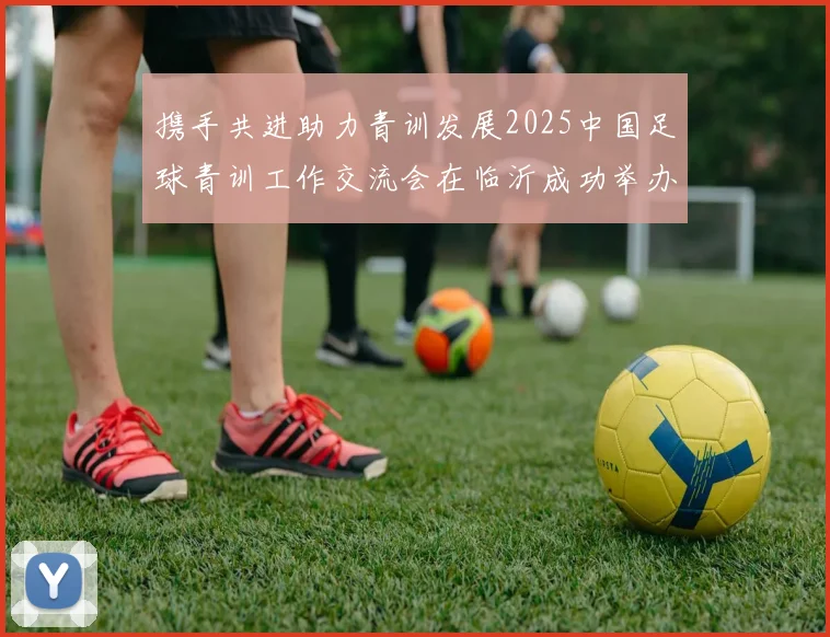 携手共进助力青训发展2025中国足球青训工作交流会在临沂成功举办