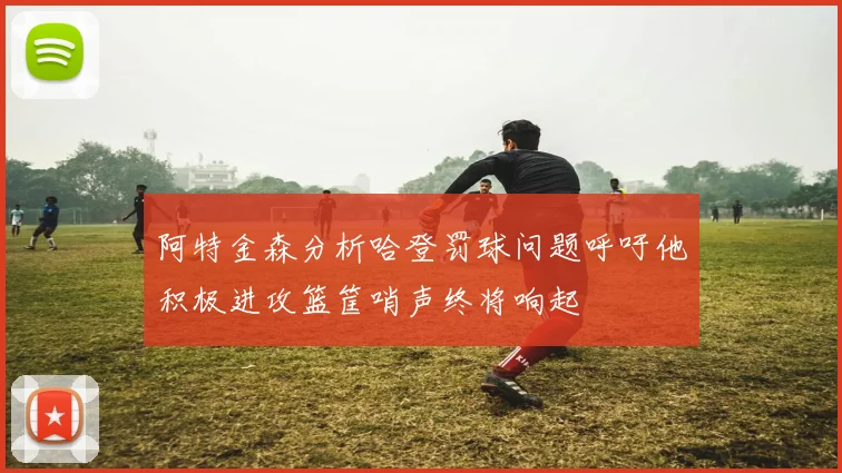 阿特金森分析哈登罚球问题呼吁他积极进攻篮筐哨声终将响起