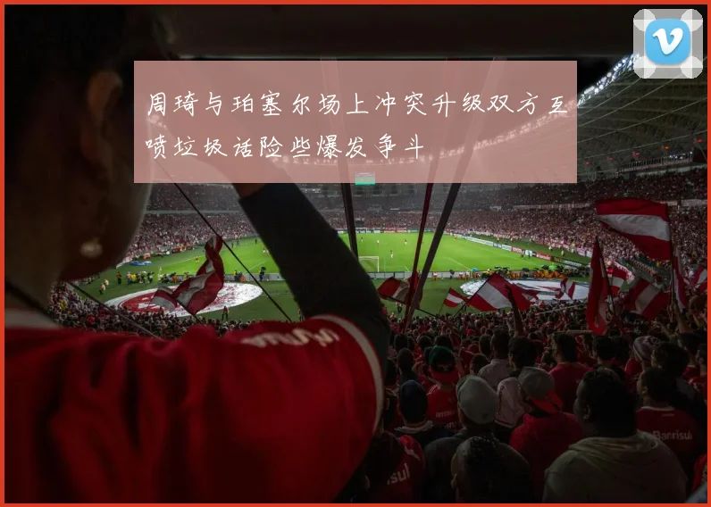 周琦与珀塞尔场上冲突升级双方互喷垃圾话险些爆发争斗