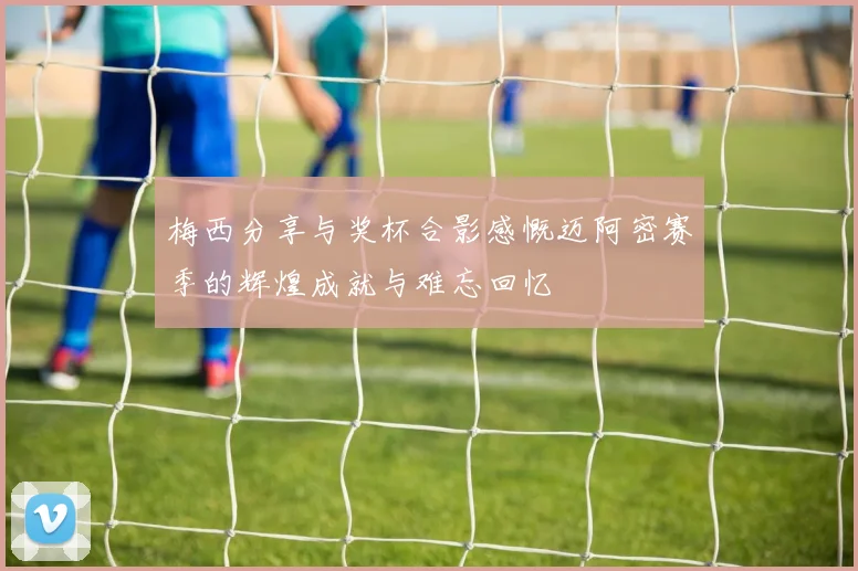 梅西分享与奖杯合影感慨迈阿密赛季的辉煌成就与难忘回忆