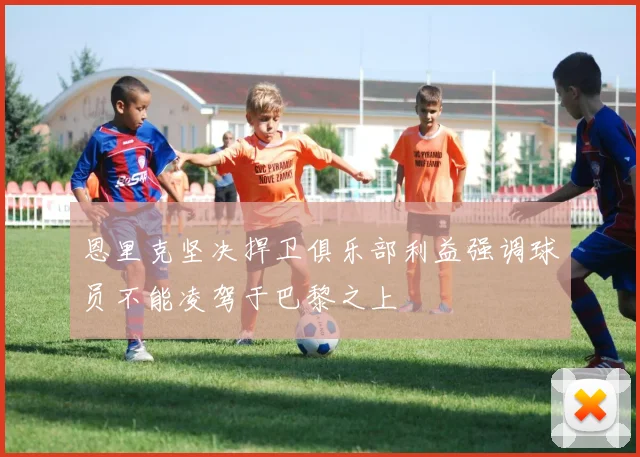 恩里克坚决捍卫俱乐部利益强调球员不能凌驾于巴黎之上