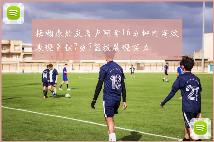 杨瀚森好友马卢阿奇16分钟内高效表现贡献7分7篮板展现实力
