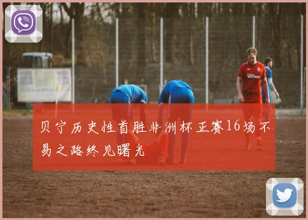 贝宁历史性首胜非洲杯正赛16场不易之路终见曙光