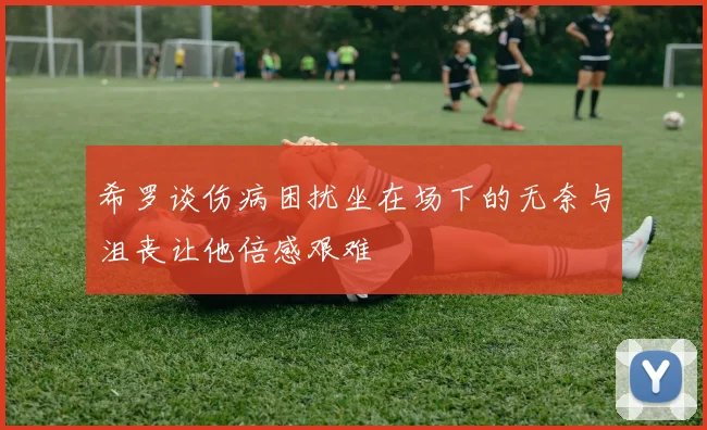 希罗谈伤病困扰坐在场下的无奈与沮丧让他倍感艰难