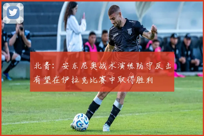 北青：安东尼奥战术演练防守反击有望在伊拉克比赛中取得胜利