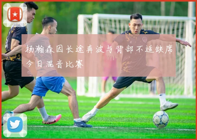 杨瀚森因长途奔波与背部不适缺席今日混音比赛