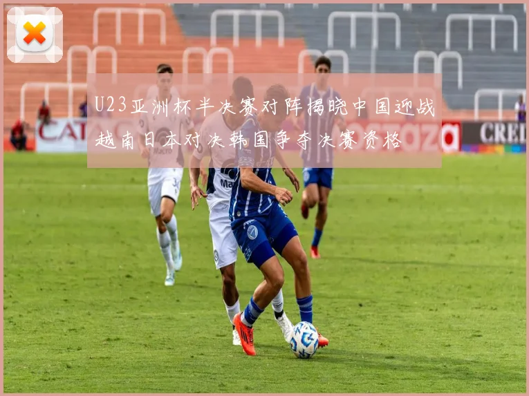 U23亚洲杯半决赛对阵揭晓中国迎战越南日本对决韩国争夺决赛资格