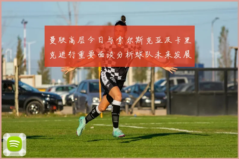 曼联高层今日与索尔斯克亚及卡里克进行重要面谈分析球队未来发展方向