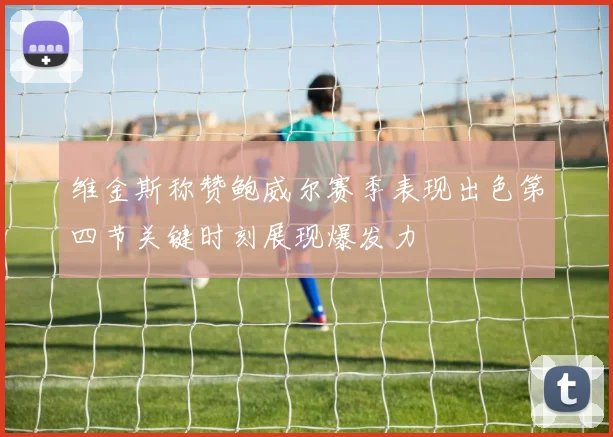 维金斯称赞鲍威尔赛季表现出色第四节关键时刻展现爆发力