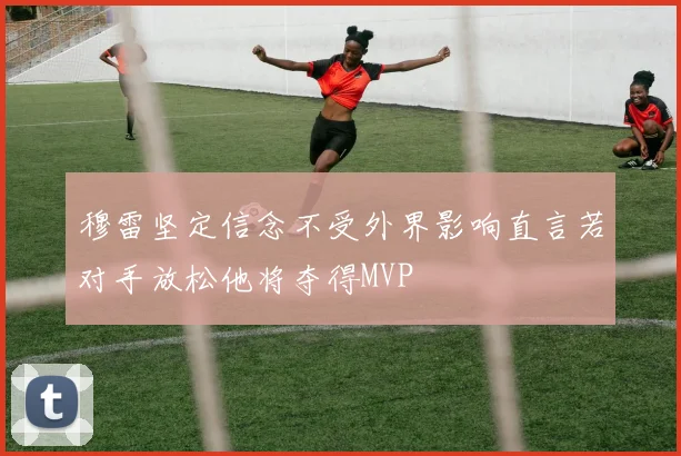 穆雷坚定信念不受外界影响直言若对手放松他将夺得MVP
