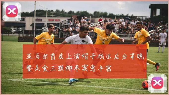 亚马尔首度上演帽子戏法后分享晚餐美食三颗椰枣寓意丰富