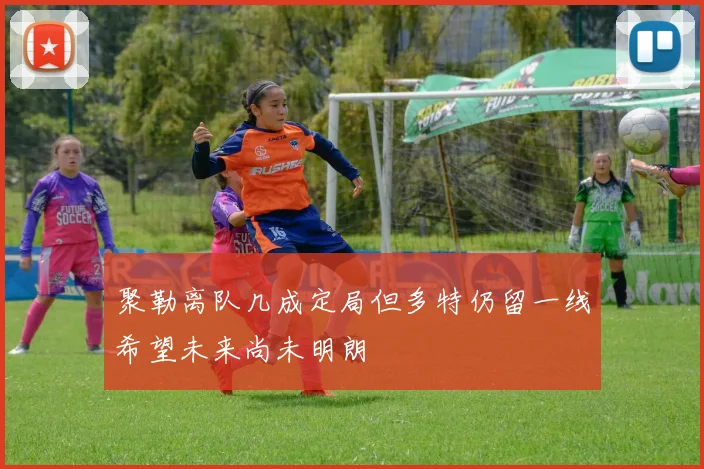 聚勒离队几成定局但多特仍留一线希望未来尚未明朗