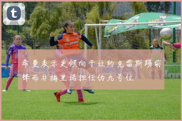 希曼表示更倾向于让约克雷斯踢前锋而非梅里诺担任伪九号位