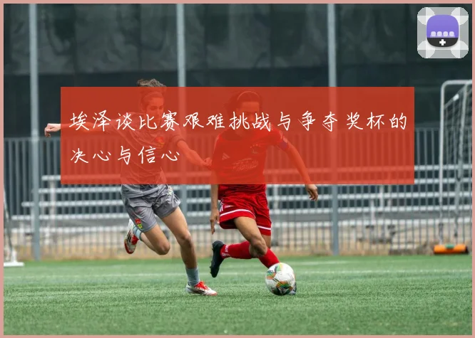埃泽谈比赛艰难挑战与争夺奖杯的决心与信心
