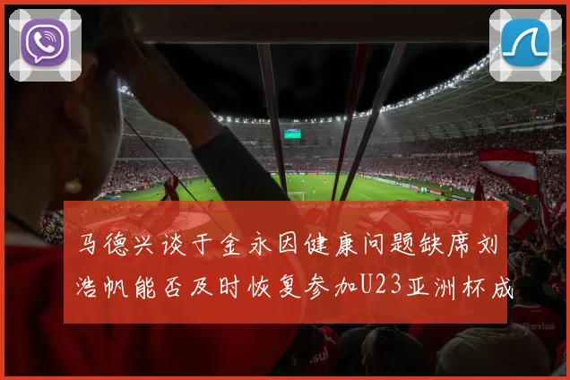马德兴谈于金永因健康问题缺席刘浩帆能否及时恢复参加U23亚洲杯成疑