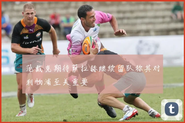 范戴克期待萨拉赫继续留队称其对利物浦至关重要