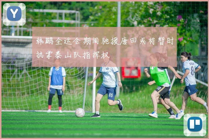 韩鹏全运会期间驰援唐田或将暂时执掌泰山队指挥权